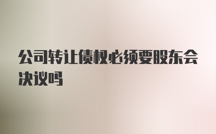 公司转让债权必须要股东会决议吗