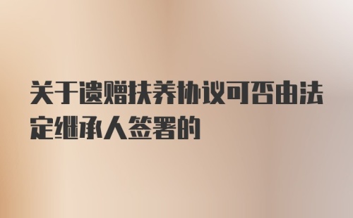 关于遗赠扶养协议可否由法定继承人签署的