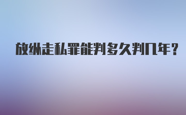 放纵走私罪能判多久判几年？