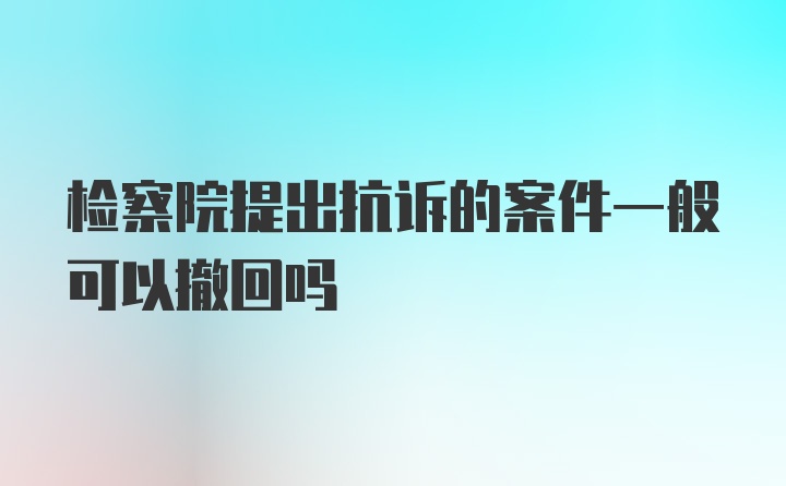 检察院提出抗诉的案件一般可以撤回吗