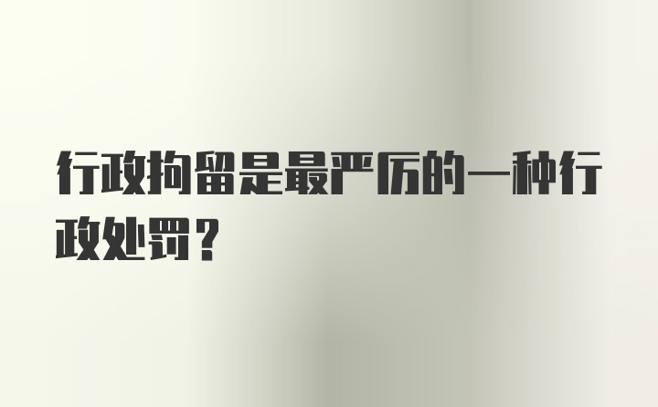 行政拘留是最严厉的一种行政处罚？