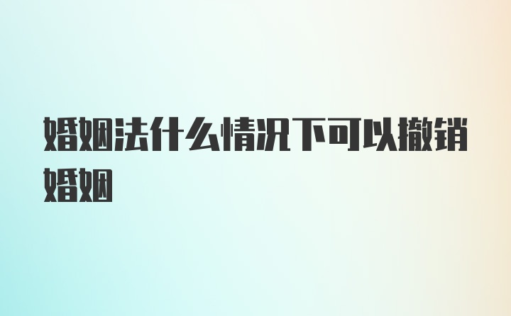 婚姻法什么情况下可以撤销婚姻