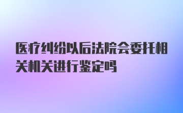 医疗纠纷以后法院会委托相关机关进行鉴定吗