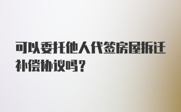 可以委托他人代签房屋拆迁补偿协议吗？