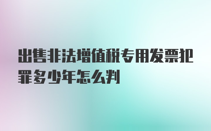 出售非法增值税专用发票犯罪多少年怎么判