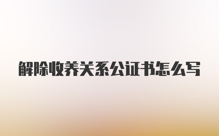 解除收养关系公证书怎么写