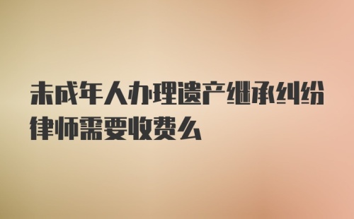 未成年人办理遗产继承纠纷律师需要收费么