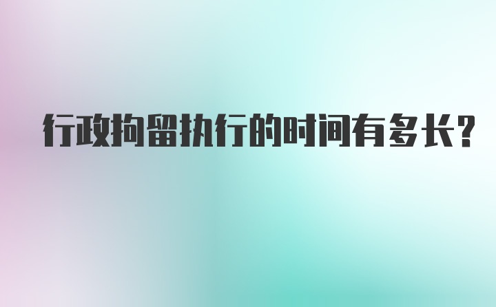 行政拘留执行的时间有多长？