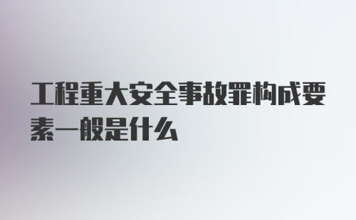 工程重大安全事故罪构成要素一般是什么