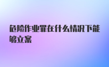 危险作业罪在什么情况下能够立案