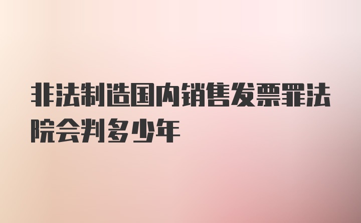 非法制造国内销售发票罪法院会判多少年