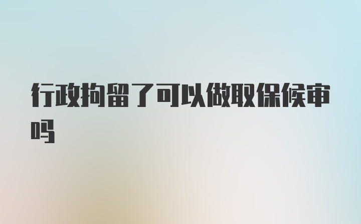 行政拘留了可以做取保候审吗