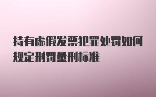 持有虚假发票犯罪处罚如何规定刑罚量刑标准