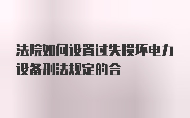 法院如何设置过失损坏电力设备刑法规定的合