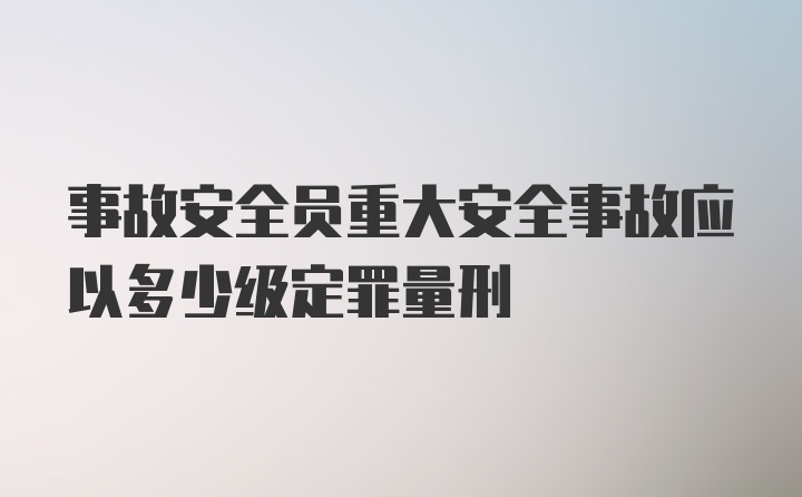 事故安全员重大安全事故应以多少级定罪量刑