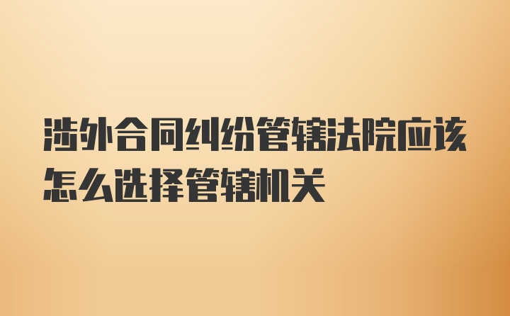 涉外合同纠纷管辖法院应该怎么选择管辖机关