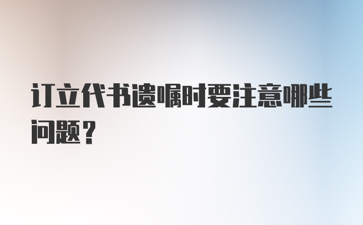 订立代书遗嘱时要注意哪些问题？