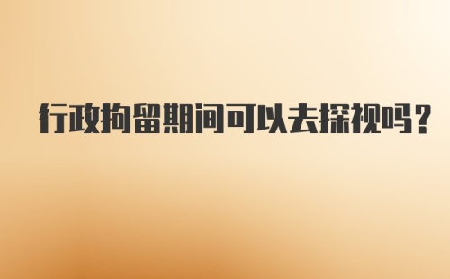 行政拘留期间可以去探视吗？