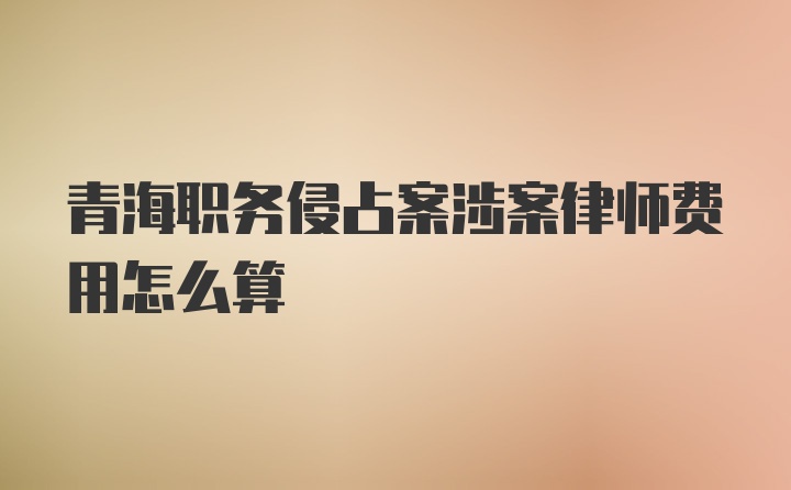 青海职务侵占案涉案律师费用怎么算