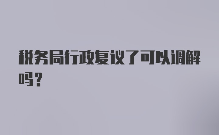 税务局行政复议了可以调解吗？