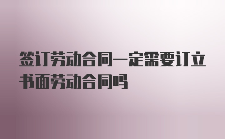 签订劳动合同一定需要订立书面劳动合同吗