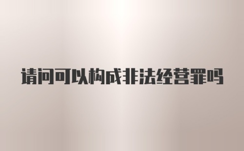 请问可以构成非法经营罪吗