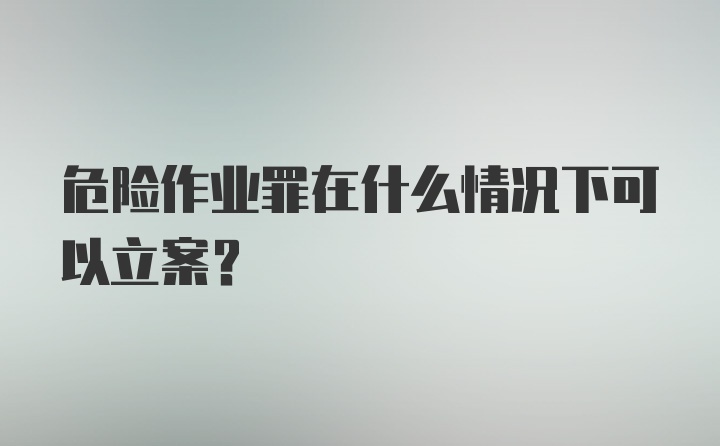 危险作业罪在什么情况下可以立案？