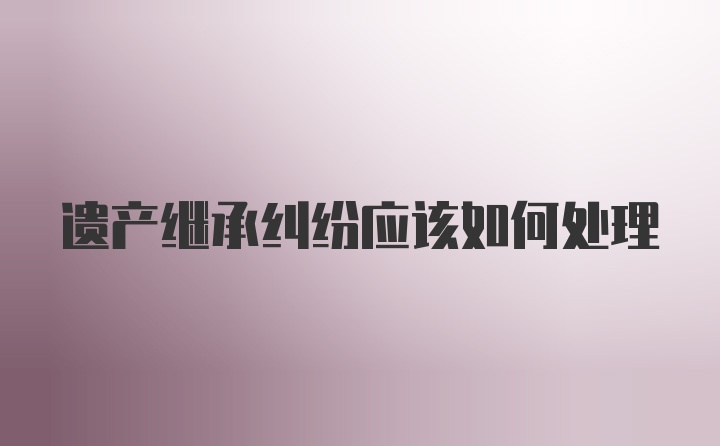 遗产继承纠纷应该如何处理