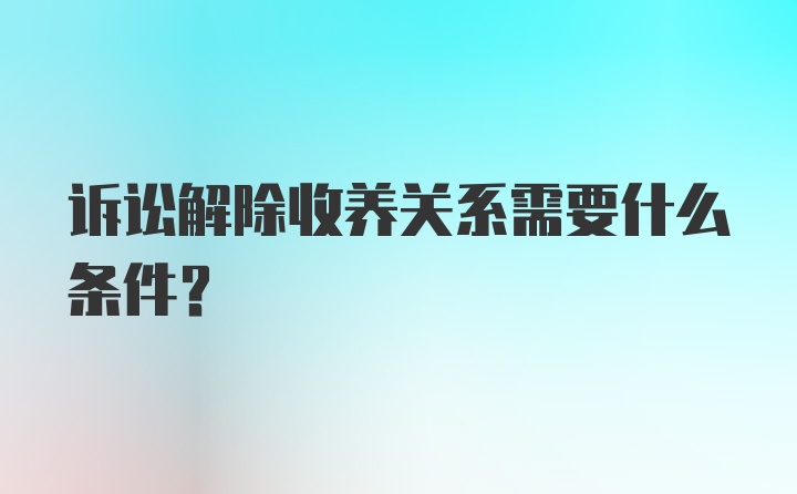 诉讼解除收养关系需要什么条件？