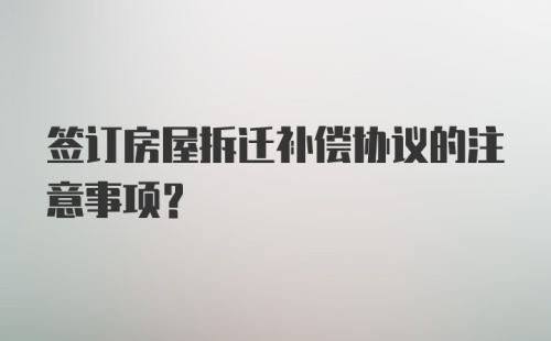 签订房屋拆迁补偿协议的注意事项？