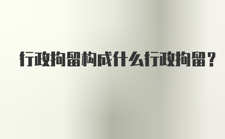 行政拘留构成什么行政拘留？