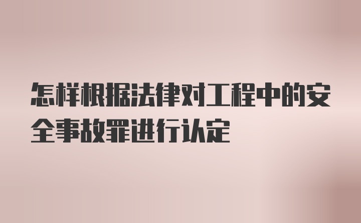 怎样根据法律对工程中的安全事故罪进行认定