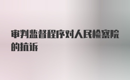 审判监督程序对人民检察院的抗诉