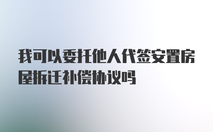 我可以委托他人代签安置房屋拆迁补偿协议吗