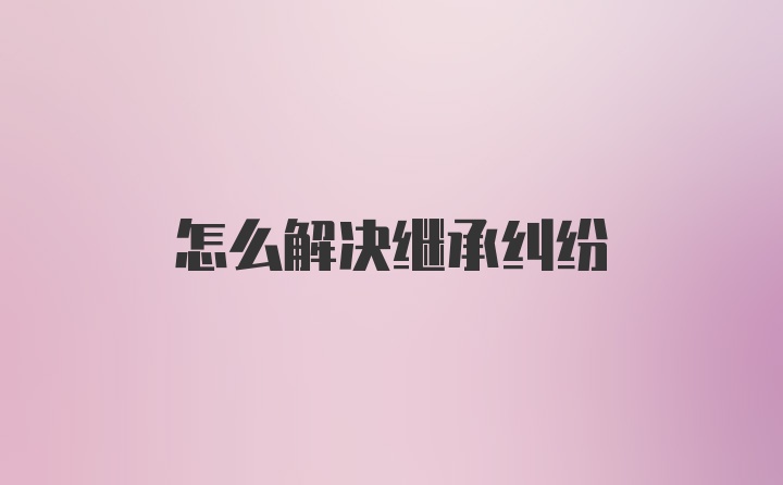 怎么解决继承纠纷