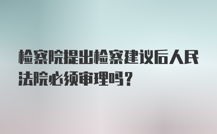 检察院提出检察建议后人民法院必须审理吗？