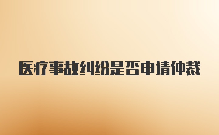 医疗事故纠纷是否申请仲裁