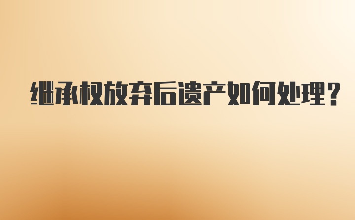 继承权放弃后遗产如何处理？