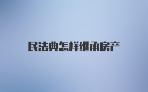 民法典怎样继承房产