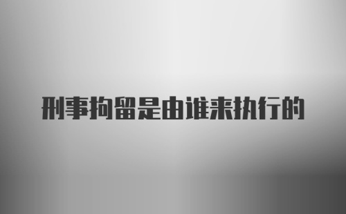 刑事拘留是由谁来执行的