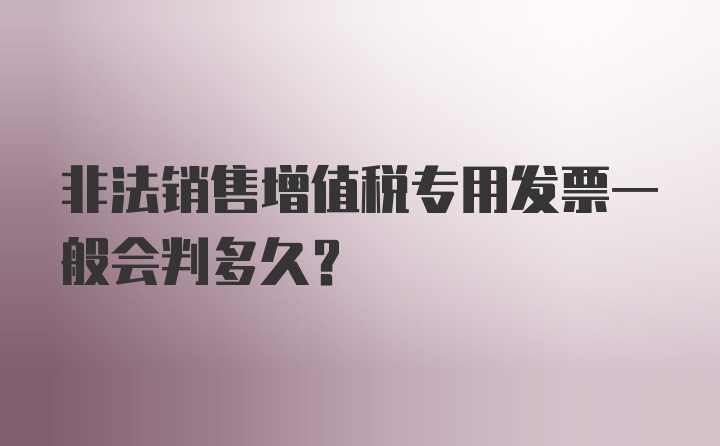 非法销售增值税专用发票一般会判多久?