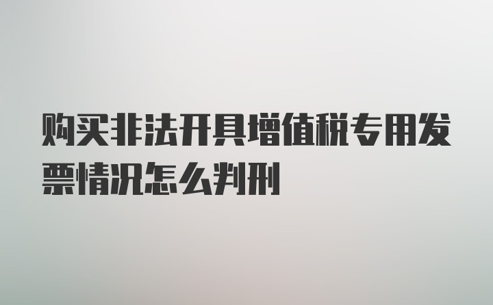 购买非法开具增值税专用发票情况怎么判刑