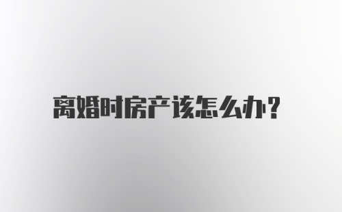 离婚时房产该怎么办？