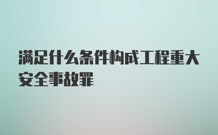 满足什么条件构成工程重大安全事故罪