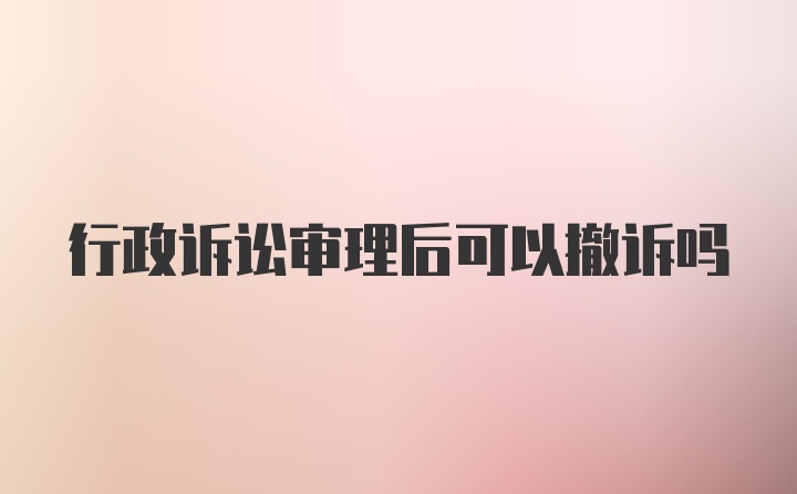 行政诉讼审理后可以撤诉吗