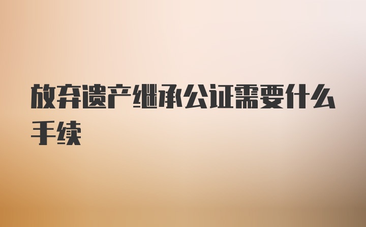 放弃遗产继承公证需要什么手续