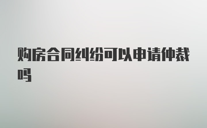 购房合同纠纷可以申请仲裁吗