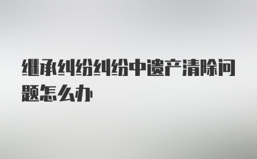 继承纠纷纠纷中遗产清除问题怎么办