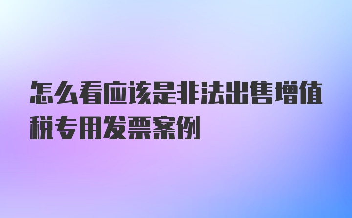 怎么看应该是非法出售增值税专用发票案例