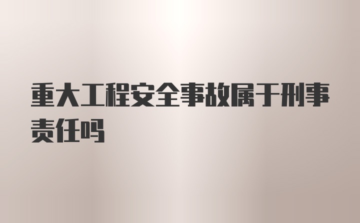 重大工程安全事故属于刑事责任吗